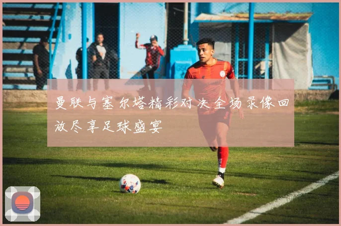 曼联与塞尔塔精彩对决全场录像回放尽享足球盛宴