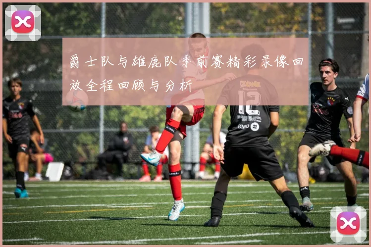 爵士队与雄鹿队季前赛精彩录像回放全程回顾与分析