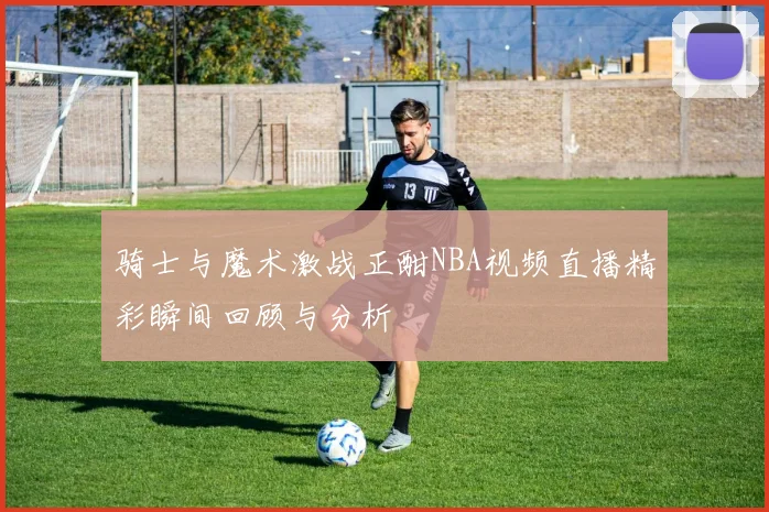 骑士与魔术激战正酣NBA视频直播精彩瞬间回顾与分析