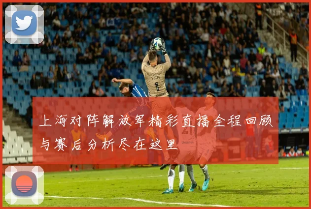 上海对阵解放军精彩直播全程回顾与赛后分析尽在这里