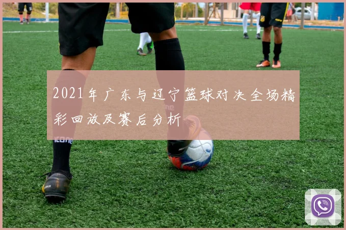 2021年广东与辽宁篮球对决全场精彩回放及赛后分析