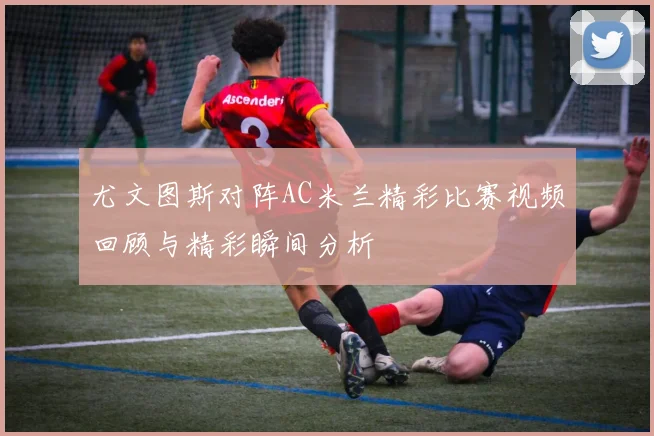 尤文图斯对阵AC米兰精彩比赛视频回顾与精彩瞬间分析