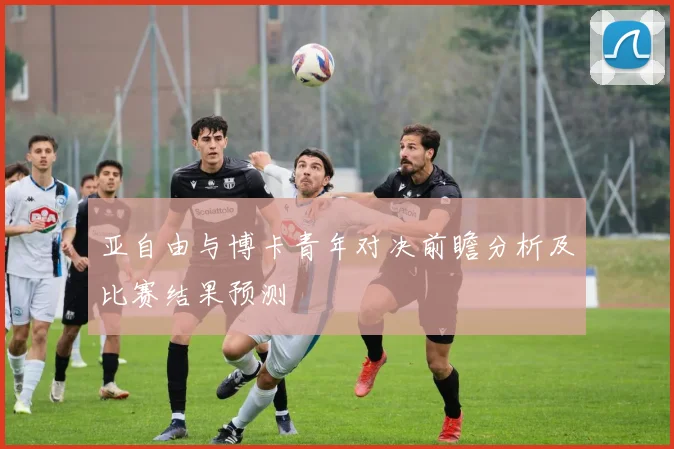 亚自由与博卡青年对决前瞻分析及比赛结果预测