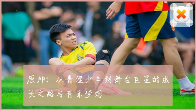 原帅：从青涩少年到舞台巨星的成长之路与音乐梦想