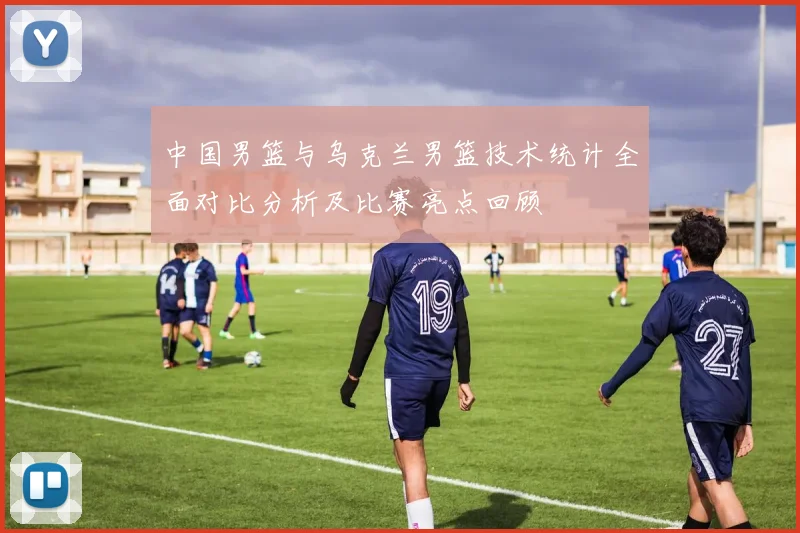 中国男篮与乌克兰男篮技术统计全面对比分析及比赛亮点回顾