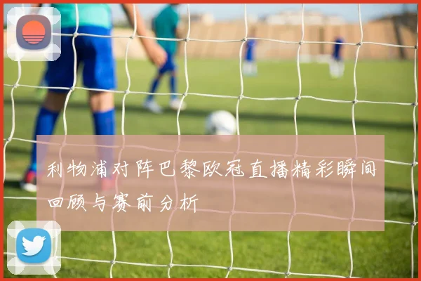 利物浦对阵巴黎欧冠直播精彩瞬间回顾与赛前分析