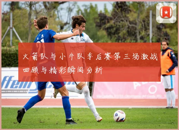 火箭队与小牛队季后赛第三场激战回顾与精彩瞬间分析