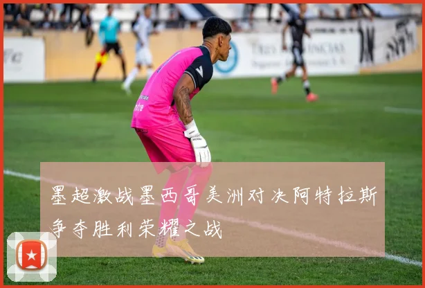 墨超激战墨西哥美洲对决阿特拉斯争夺胜利荣耀之战