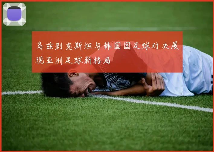 乌兹别克斯坦与韩国国足球对决展现亚洲足球新格局