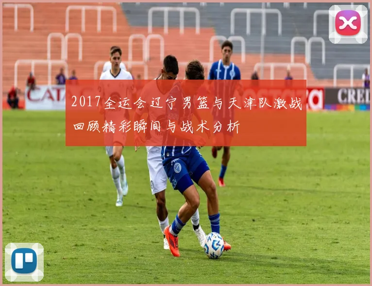 2017全运会辽宁男篮与天津队激战回顾精彩瞬间与战术分析