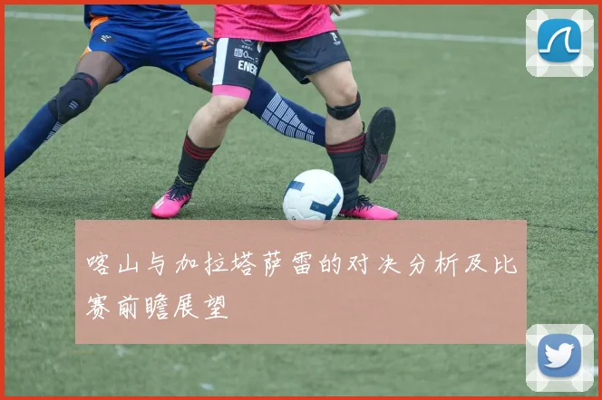 喀山与加拉塔萨雷的对决分析及比赛前瞻展望