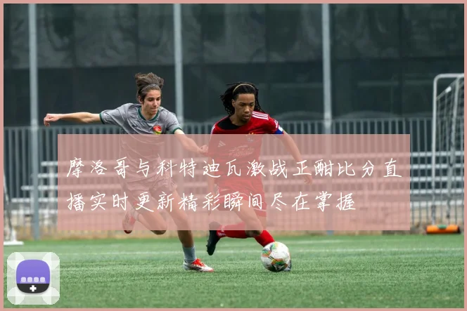 摩洛哥与科特迪瓦激战正酣比分直播实时更新精彩瞬间尽在掌握