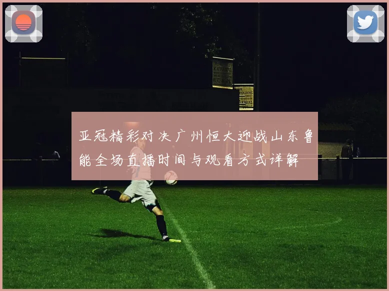 亚冠精彩对决广州恒大迎战山东鲁能全场直播时间与观看方式详解