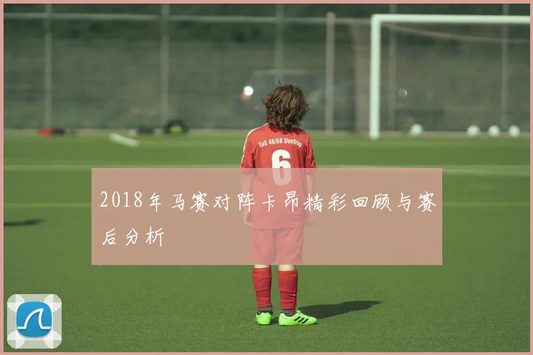 2018年马赛对阵卡昂精彩回顾与赛后分析