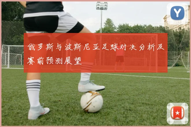 俄罗斯与波斯尼亚足球对决分析及赛前预测展望