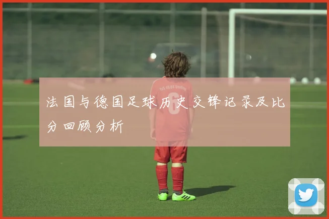 法国与德国足球历史交锋记录及比分回顾分析