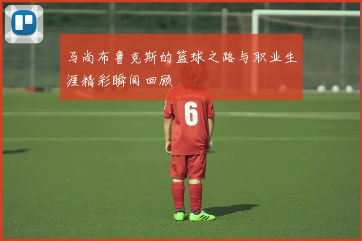 马尚布鲁克斯的篮球之路与职业生涯精彩瞬间回顾