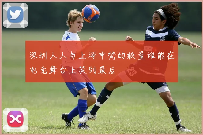 深圳人人与上海申梵的较量谁能在电竞舞台上笑到最后