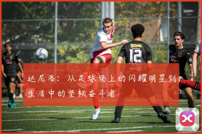 达尼洛：从足球场上的闪耀明星到生活中的坚韧奋斗者