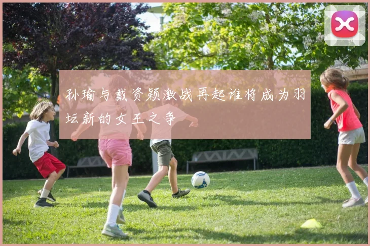 孙瑜与戴资颖激战再起谁将成为羽坛新的女王之争