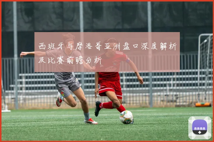 西班牙与摩洛哥亚洲盘口深度解析及比赛前瞻分析