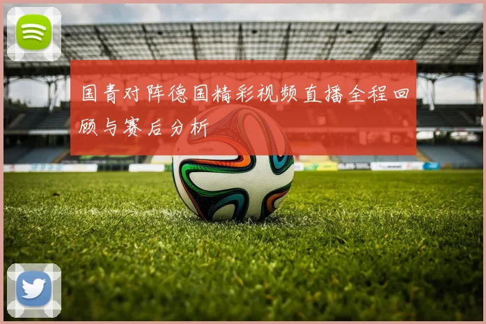 国青对阵德国精彩视频直播全程回顾与赛后分析