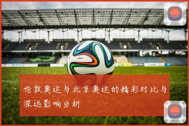 伦敦奥运与北京奥运的精彩对比与深远影响分析