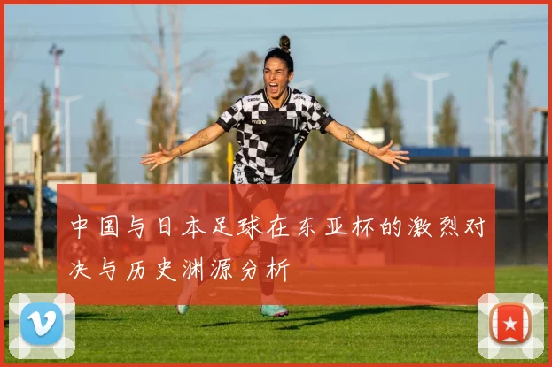 中国与日本足球在东亚杯的激烈对决与历史渊源分析