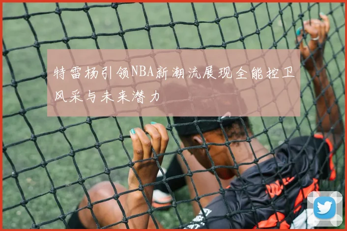 特雷杨引领NBA新潮流展现全能控卫风采与未来潜力