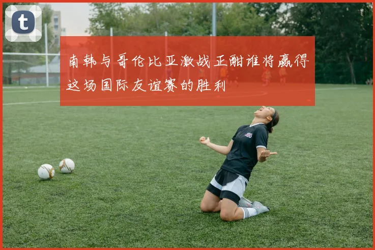 南韩与哥伦比亚激战正酣谁将赢得这场国际友谊赛的胜利