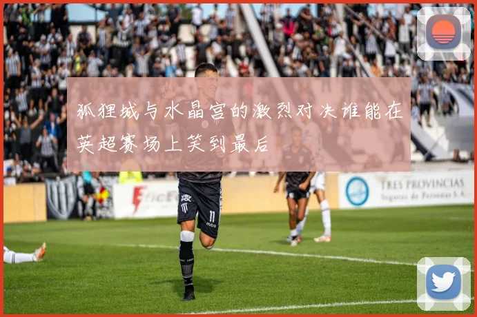 狐狸城与水晶宫的激烈对决谁能在英超赛场上笑到最后