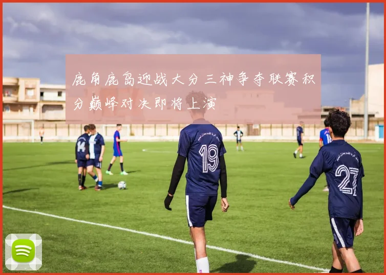 鹿角鹿岛迎战大分三神争夺联赛积分巅峰对决即将上演