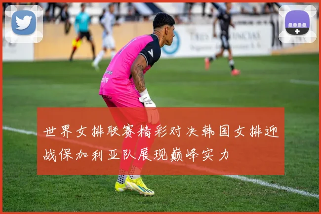 世界女排联赛精彩对决韩国女排迎战保加利亚队展现巅峰实力