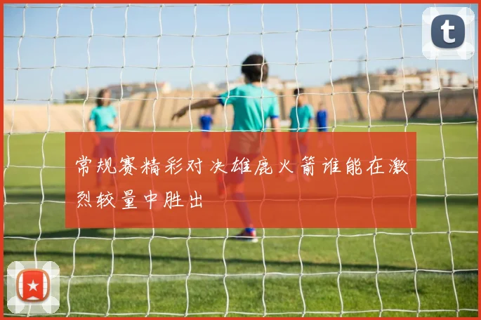 常规赛精彩对决雄鹿火箭谁能在激烈较量中胜出