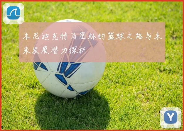 本尼迪克特马图林的篮球之路与未来发展潜力探析