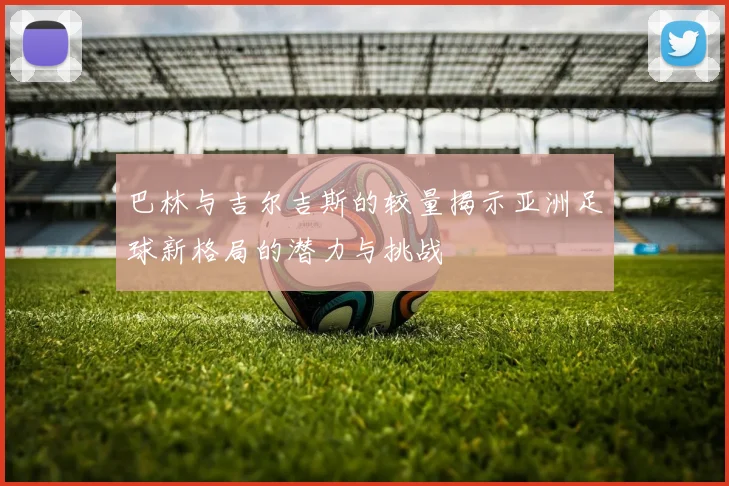 巴林与吉尔吉斯的较量揭示亚洲足球新格局的潜力与挑战